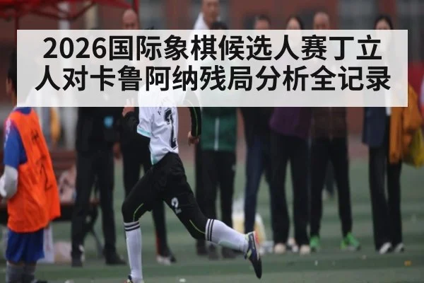 2026国际象棋候选人赛丁立人对卡鲁阿纳残局分析全记录